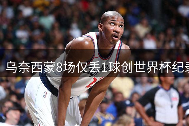 乌奈西蒙8场仅丢1球创世界杯纪录 "叹息之墙"助西班牙登顶