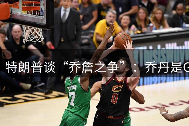 特朗普谈“乔詹之争”：乔丹是GOAT 詹姆斯也许是种族主义者